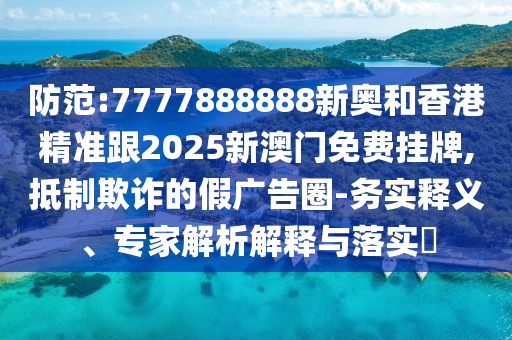 防范:7777888888新奥和香港精准跟2025新澳门免费挂牌,抵制欺诈的假广告圈-务实释义、专家解析解释与落实​