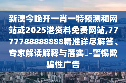 新澳今晚开一肖一特预测和网站或2025港资料免费网站,7777788888888精准详尽解答、专家解读解释与落实-警惕欺骗性广告