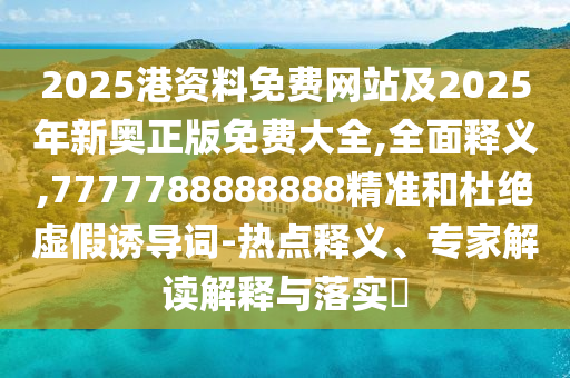 2025港资料免费网站及2025年新奥正版免费大全,全面释义,7777788888888精准和杜绝虚假诱导词-热点释义、专家解读解释与落实