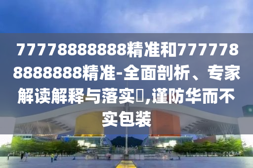 77778888888精准和7777788888888精准-全面剖析、专家解读解释与落实​,谨防华而不实包装