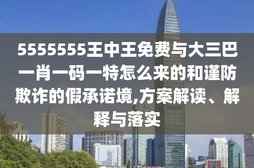 5555555王中王免费与大三巴一肖一码一特怎么来的和谨防欺诈的假承诺境,方案解读、解释与落实