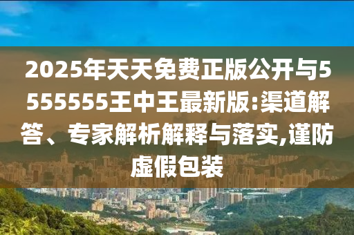 2025年天天免费正版公开与5555555王中王最新版:渠道解答、专家解析解释与落实,谨防虚假包装