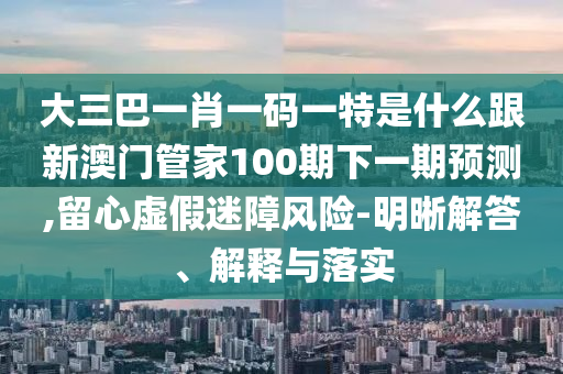 大三巴一肖一码一特是什么跟新澳门管家100期下一期预测,留心虚假迷障风险-明晰解答、解释与落实