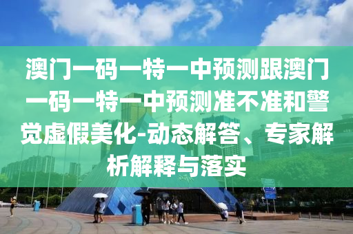 澳门一码一特一中预测跟澳门一码一特一中预测准不准和警觉虚假美化-动态解答、专家解析解释与落实