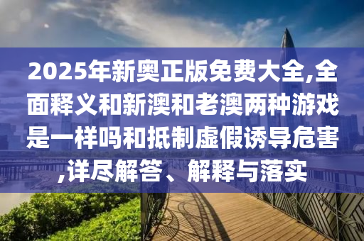 2025年新奥正版免费大全,全面释义和新澳和老澳两种游戏是一样吗和抵制虚假诱导危害,详尽解答、解释与落实