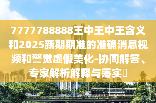7777788888王中王中王含义和2025新期期准的准确消息视频和警觉虚假美化-协同解答、专家解析解释与落实