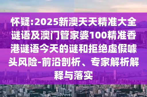 怀疑:2025新澳天天精准大全谜语及澳门管家婆100精准香港谜语今天的谜和拒绝虚假噱头风险-前沿剖析、专家解析解释与落实