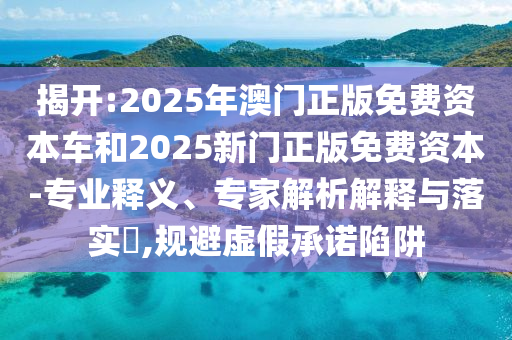 揭开:2025年澳门正版免费资本车和2025新门正版免费资本-专业释义、专家解析解释与落实,规避虚假承诺陷阱