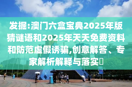 发掘:澳门六盒宝典2025年版猜谜语和2025年天天免费资料和防范虚假诱骗,创意解答、专家解析解释与落实​