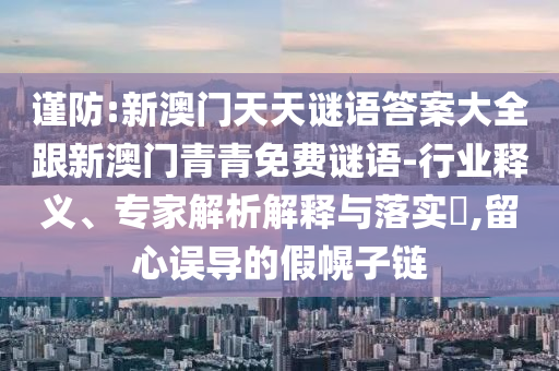 谨防:新澳门天天谜语答案大全跟新澳门青青免费谜语-行业释义、专家解析解释与落实​,留心误导的假幌子链