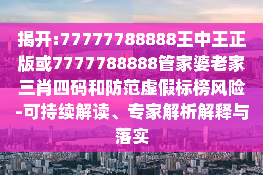 揭开:77777788888王中王正版或7777788888管家婆老家三肖四码和防范虚假标榜风险-可持续解读、专家解析解释与落实