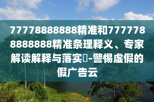 77778888888精准和7777788888888精准条理释义、专家解读解释与落实​-警惕虚假的假广告云