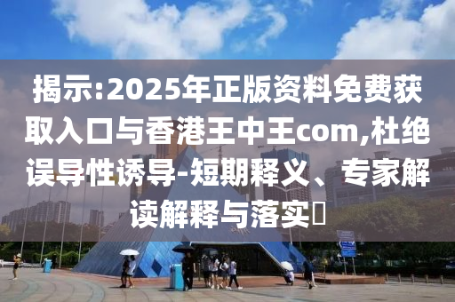 揭示:2025年正版资料免费获取入口与香港王中王com,杜绝误导性诱导-短期释义、专家解读解释与落实