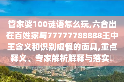管家婆100谜语怎么玩,六合出在百姓家与77777788888王中王含义和识别虚假的面具,重点释义、专家解析解释与落实​