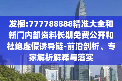 发掘:777788888精准大全和新门内部资料长期免费公开和杜绝虚假诱导链-前沿剖析、专家解析解释与落实