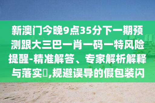 新澳门今晚9点35分下一期预测跟大三巴一肖一码一特风险提醒-精准解答、专家解析解释与落实​,规避误导的假包装闪