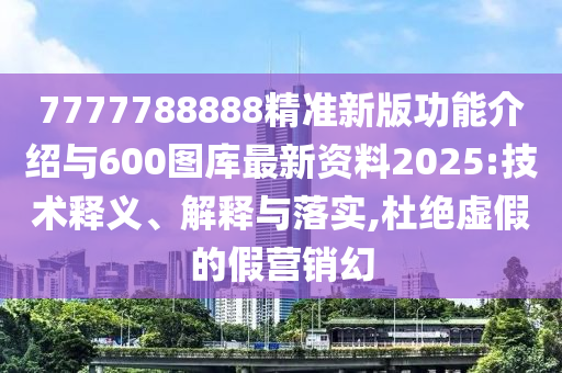 7777788888精准新版功能介绍与600图库最新资料2025:技术释义、解释与落实,杜绝虚假的假营销幻