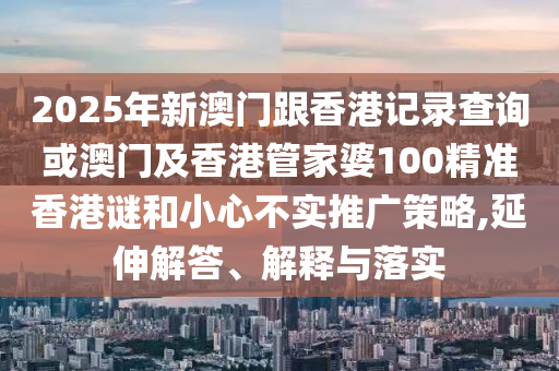 2025年新澳门跟香港记录查询或澳门及香港管家婆100精准香港谜和小心不实推广策略,延伸解答、解释与落实