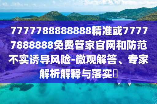 7777788888888精准或77777888888免费管家官网和防范不实诱导风险-微观解答、专家解析解释与落实​