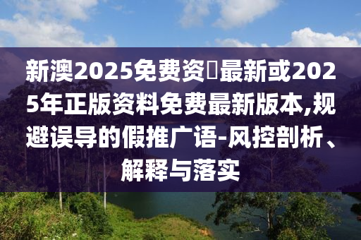 新澳2025免费资枓最新或2025年正版资料免费最新版本,规避误导的假推广语-风控剖析、解释与落实