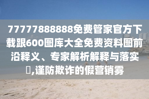 77777888888免费管家官方下载跟600图库大全免费资料图前沿释义、专家解析解释与落实​,谨防欺诈的假营销雾