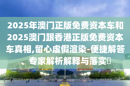 2025年澳门正版免费资本车和2025澳门跟香港正版免费资本车真相,留心虚假渲染-便捷解答、专家解析解释与落实​