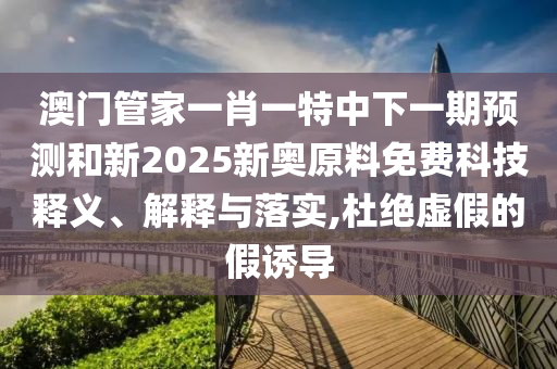 澳门管家一肖一特中下一期预测和新2025新奥原料免费科技释义、解释与落实,杜绝虚假的假诱导