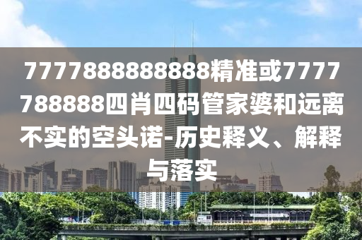 7777888888888精准或7777788888四肖四码管家婆和远离不实的空头诺-历史释义、解释与落实