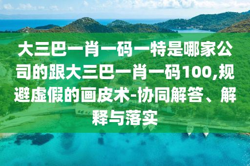 大三巴一肖一码一特是哪家公司的跟大三巴一肖一码100,规避虚假的画皮术-协同解答、解释与落实