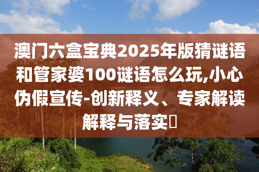 澳门六盒宝典2025年版猜谜语和管家婆100谜语怎么玩,小心伪假宣传-创新释义、专家解读解释与落实