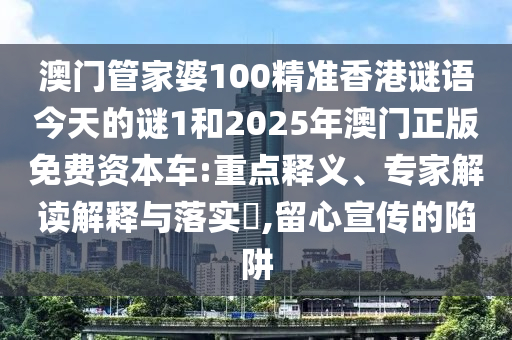 澳门管家婆100精准香港谜语今天的谜1和2025年澳门正版免费资本车:重点释义、专家解读解释与落实,留心宣传的陷阱
