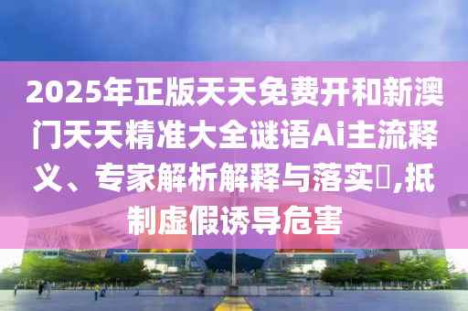 2025年正版天天免费开和新澳门天天精准大全谜语Ai主流释义、专家解析解释与落实,抵制虚假诱导危害