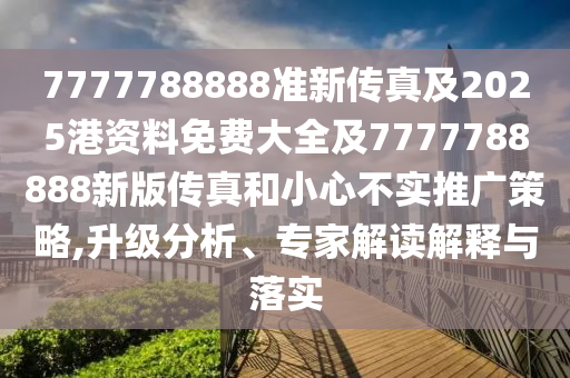 7777788888准新传真及2025港资料免费大全及7777788888新版传真和小心不实推广策略,升级分析、专家解读解释与落实
