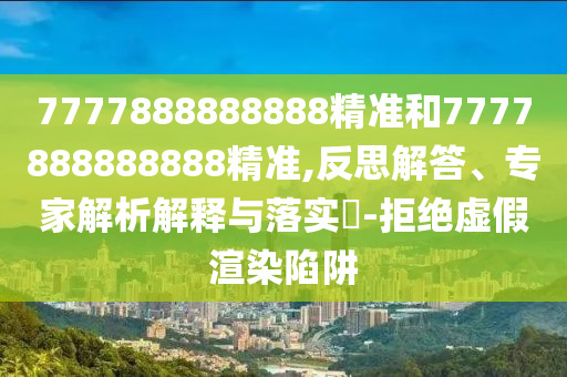 7777888888888精准和7777888888888精准,反思解答、专家解析解释与落实-拒绝虚假渲染陷阱