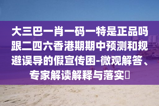 大三巴一肖一码一特是正品吗跟二四六香港期期中预测和规避误导的假宣传困-微观解答、专家解读解释与落实