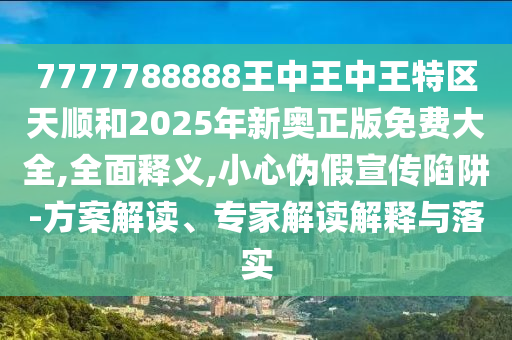 7777788888王中王中王特区天顺和2025年新奥正版免费大全,全面释义,小心伪假宣传陷阱-方案解读、专家解读解释与落实