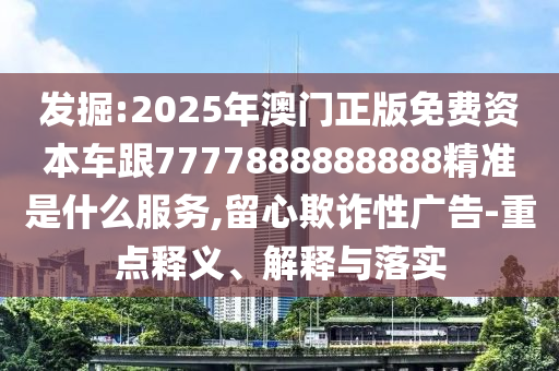 发掘:2025年澳门正版免费资本车跟7777888888888精准是什么服务,留心欺诈性广告-重点释义、解释与落实