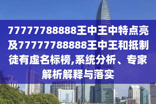 77777788888王中王中特点亮及77777788888王中王和抵制徒有虚名标榜,系统分析、专家解析解释与落实