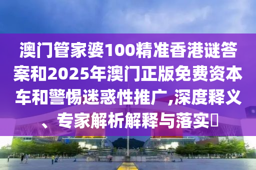 澳门管家婆100精准香港谜答案和2025年澳门正版免费资本车和警惕迷惑性推广,深度释义、专家解析解释与落实​