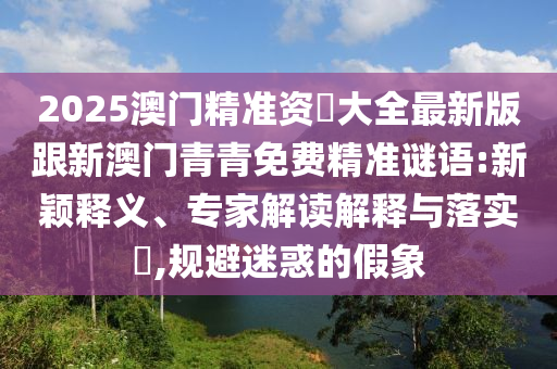 2025澳门精准资枓大全最新版跟新澳门青青免费精准谜语:新颖释义、专家解读解释与落实,规避迷惑的假象