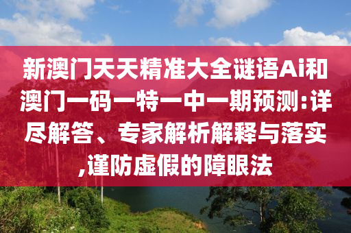 新澳门天天精准大全谜语Ai和澳门一码一特一中一期预测:详尽解答、专家解析解释与落实,谨防虚假的障眼法