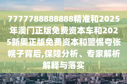 7777788888888精准和2025年澳门正版免费资本车和2025新奥正版免费资本和警惕夸张幌子背后,保障分析、专家解析解释与落实