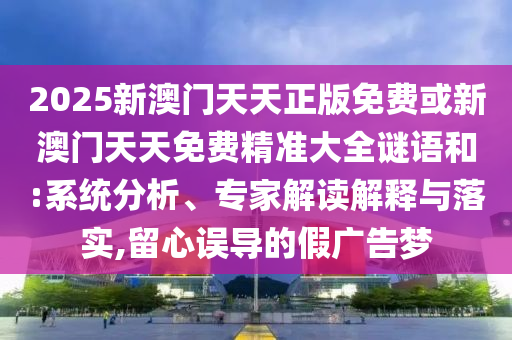 2025新澳门天天正版免费或新澳门天天免费精准大全谜语和:系统分析、专家解读解释与落实,留心误导的假广告梦