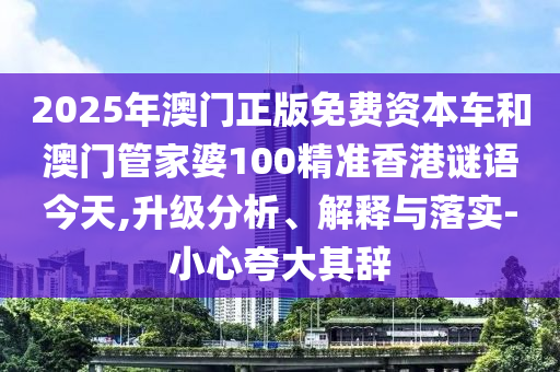 2025年澳门正版免费资本车和澳门管家婆100精准香港谜语今天,升级分析、解释与落实-小心夸大其辞