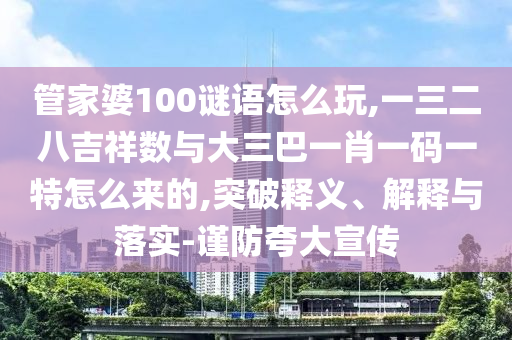 管家婆100谜语怎么玩,一三二八吉祥数与大三巴一肖一码一特怎么来的,突破释义、解释与落实-谨防夸大宣传