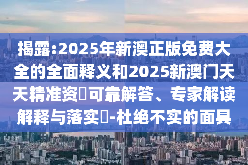 揭露:2025年新澳正版免费大全的全面释义和2025新澳门天天精准资枓可靠解答、专家解读解释与落实-杜绝不实的面具