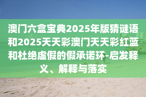 澳门六盒宝典2025年版猜谜语和2025天天彩澳门天天彩红蓝和杜绝虚假的假承诺环-启发释义、解释与落实