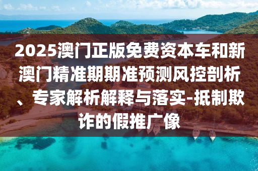 2025澳门正版免费资本车和新澳门精准期期准预测风控剖析、专家解析解释与落实-抵制欺诈的假推广像