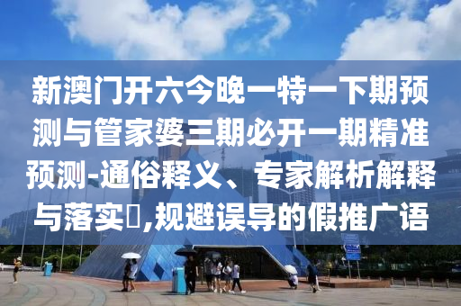 新澳门开六今晚一特一下期预测与管家婆三期必开一期精准预测-通俗释义、专家解析解释与落实,规避误导的假推广语