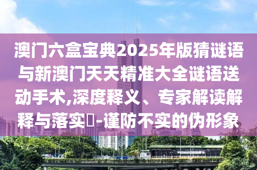 澳门六盒宝典2025年版猜谜语与新澳门天天精准大全谜语送动手术,深度释义、专家解读解释与落实-谨防不实的伪形象